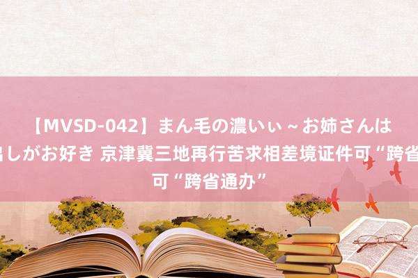 【MVSD-042】まん毛の濃いぃ～お姉さんは生中出しがお好き 京津冀三地再行苦求相差境证件可“跨省通办”