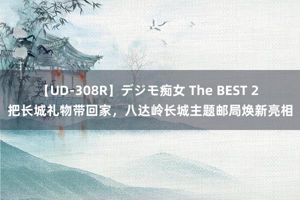 【UD-308R】デジモ痴女 The BEST 2 把长城礼物带回家，八达岭长城主题邮局焕新亮相