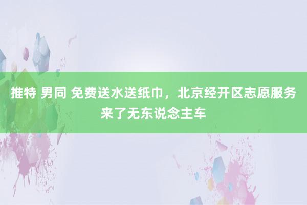 推特 男同 免费送水送纸巾，北京经开区志愿服务来了无东说念主车