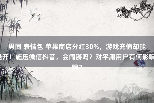 男同 表情包 苹果商店分红30%，游戏充值却能绕开！施压微信抖音，会闹掰吗？对平庸用户有何影响？