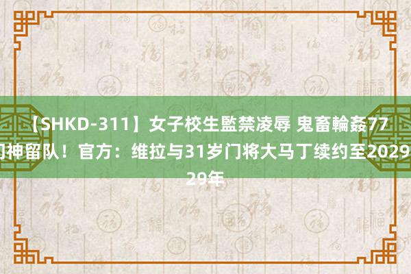 【SHKD-311】女子校生監禁凌辱 鬼畜輪姦77 门神留队！官方：维拉与31岁门将大马丁续约至2029年