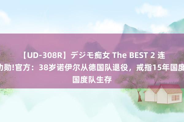 【UD-308R】デジモ痴女 The BEST 2 连退4员功勋!官方：38岁诺伊尔从德国队退役，戒指15年国度队生存