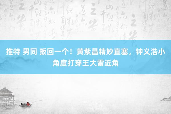 推特 男同 扳回一个！黄紫昌精妙直塞，钟义浩小角度打穿王大雷近角