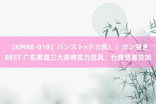 【KMRE-010】パンスト×デカ尻！！ガン突きBEST 广东男篮三大弃将实力拉风，杜锋悲喜交加