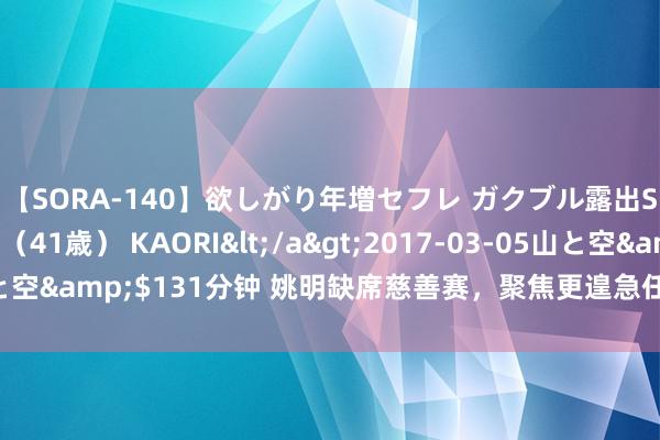 【SORA-140】欲しがり年増セフレ ガクブル露出SEX かおりサン（41歳） KAORI</a>2017-03-05山と空&$131分钟 姚明缺席慈善赛，聚焦更遑急任务：助力中国女篮