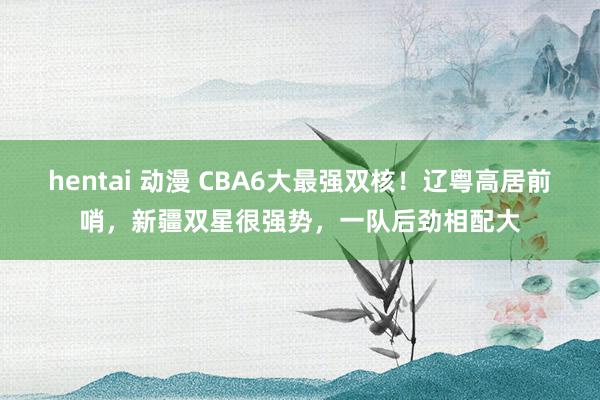 hentai 动漫 CBA6大最强双核！辽粤高居前哨，新疆双星很强势，一队后劲相配大