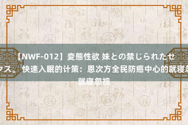 【NWF-012】変態性欲 妹との禁じられたセックス。 快速入眠的计策：恩次方全民防癌中心的就寝忽视