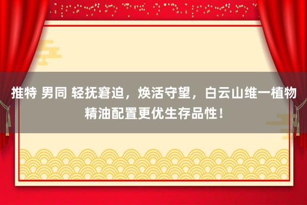 推特 男同 轻抚窘迫，焕活守望，白云山维一植物精油配置更优生存品性！