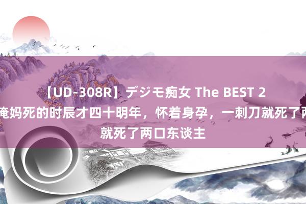 【UD-308R】デジモ痴女 The BEST 2 幸存者：俺妈死的时辰才四十明年，怀着身孕，一刺刀就死了两口东谈主