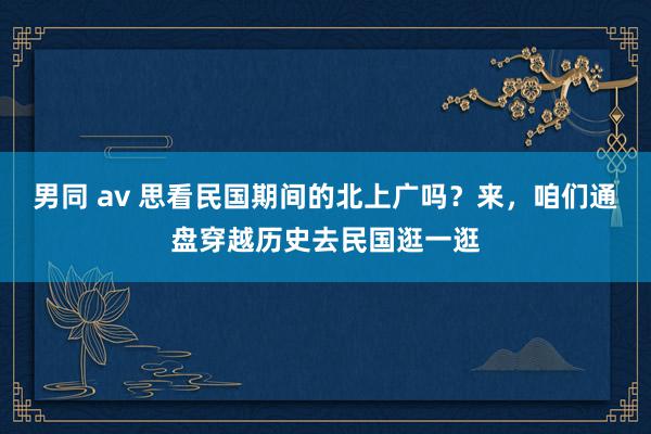 男同 av 思看民国期间的北上广吗？来，咱们通盘穿越历史去民国逛一逛