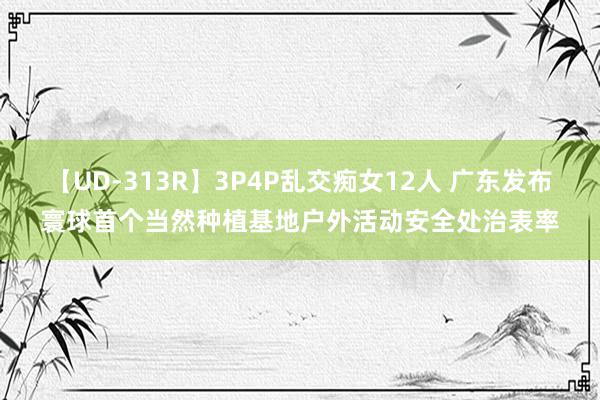 【UD-313R】3P4P乱交痴女12人 广东发布寰球首个当然种植基地户外活动安全处治表率