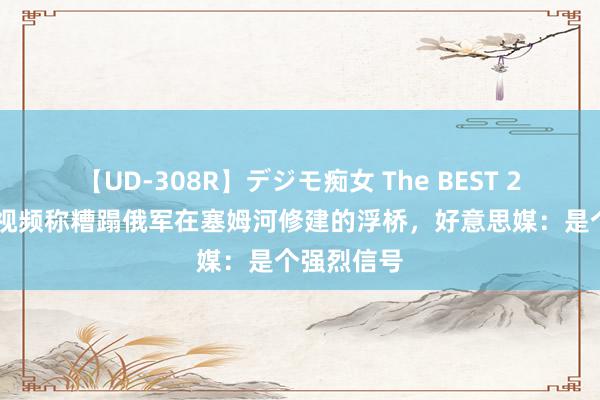 【UD-308R】デジモ痴女 The BEST 2 乌军又发视频称糟蹋俄军在塞姆河修建的浮桥，好意思媒：是个强烈信号