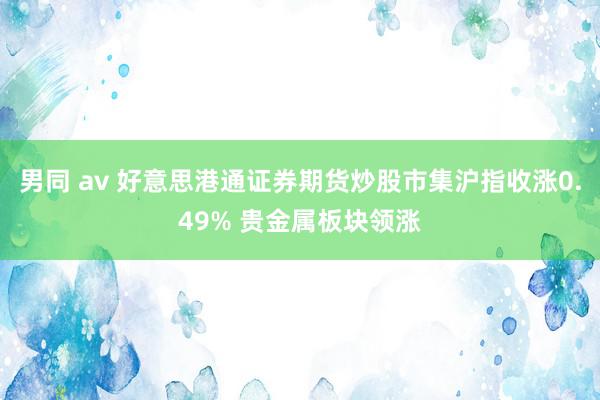 男同 av 好意思港通证券期货炒股市集沪指收涨0.49% 贵金属板块领涨