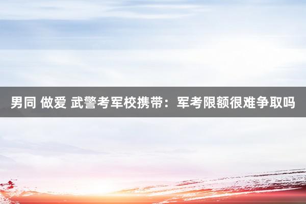 男同 做爱 武警考军校携带：军考限额很难争取吗