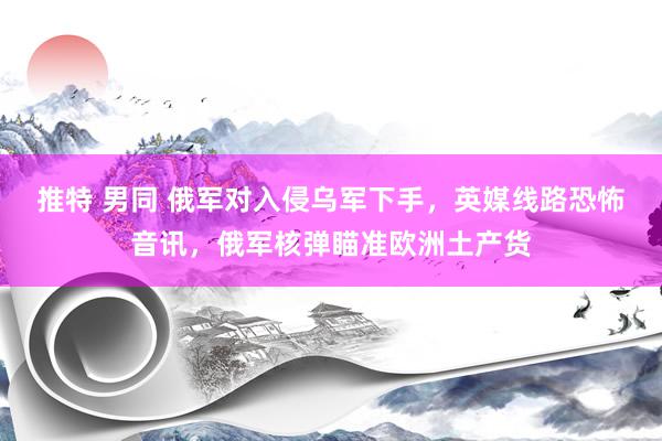 推特 男同 俄军对入侵乌军下手，英媒线路恐怖音讯，俄军核弹瞄准欧洲土产货