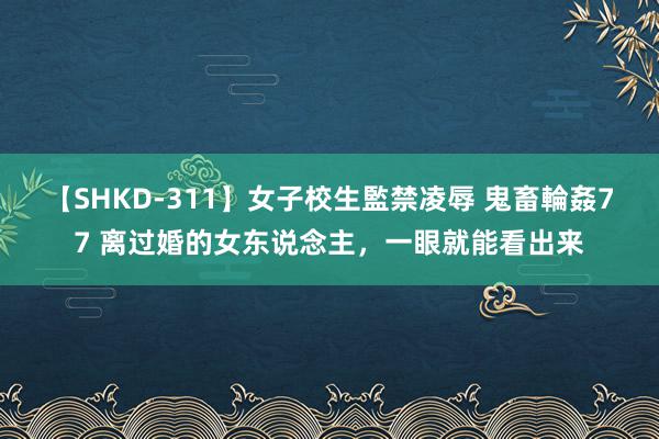 【SHKD-311】女子校生監禁凌辱 鬼畜輪姦77 离过婚的女东说念主，一眼就能看出来