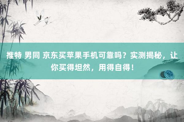 推特 男同 京东买苹果手机可靠吗？实测揭秘，让你买得坦然，用得自得！