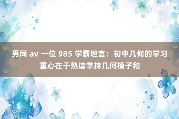 男同 av 一位 985 学霸坦言：初中几何的学习重心在于熟谙掌持几何模子和