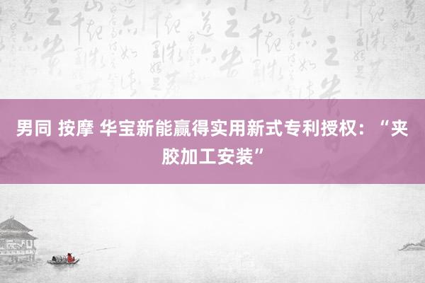 男同 按摩 华宝新能赢得实用新式专利授权：“夹胶加工安装”