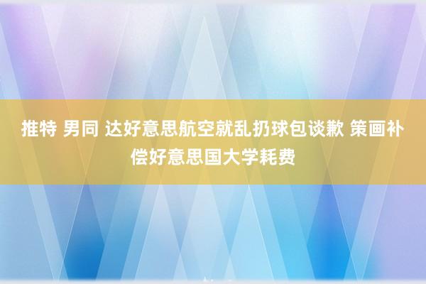 推特 男同 达好意思航空就乱扔球包谈歉 策画补偿好意思国大学耗费