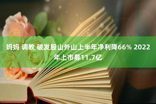 妈妈 调教 破发股山外山上半年净利降66% 2022年上市募11.7亿