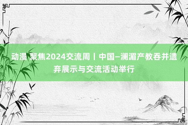 动漫 聚焦2024交流周丨中国—澜湄产教吞并遗弃展示与交流活动举行