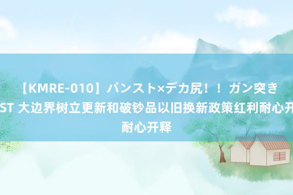 【KMRE-010】パンスト×デカ尻！！ガン突きBEST 大边界树立更新和破钞品以旧换新政策红利耐心开释