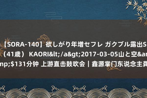 【SORA-140】欲しがり年増セフレ ガクブル露出SEX かおりサン（41歳） KAORI</a>2017-03-05山と空&$131分钟 上游直击鼓吹会｜鑫源掌门东说念主龚大兴当选丰华股份董事长