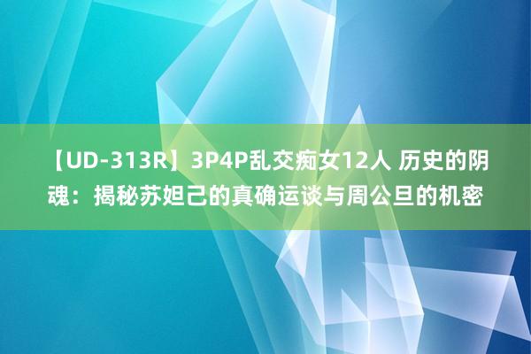 【UD-313R】3P4P乱交痴女12人 历史的阴魂：揭秘苏妲己的真确运谈与周公旦的机密