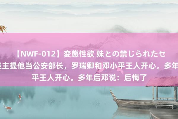 【NWF-012】変態性欲 妹との禁じられたセックス。 伟东谈主提他当公安部长，罗瑞卿和邓小平王人开心。多年后邓说：后悔了