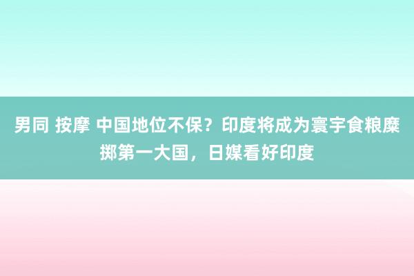 男同 按摩 中国地位不保？印度将成为寰宇食粮糜掷第一大国，日媒看好印度