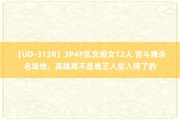 【UD-313R】3P4P乱交痴女12人 宫斗搏杀名场地，高端局不是谁王人能入得了的