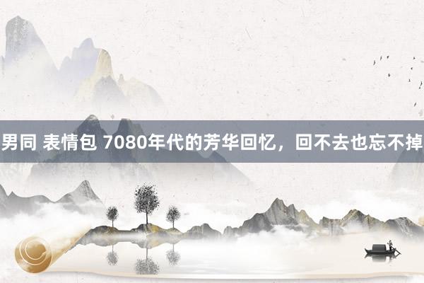 男同 表情包 7080年代的芳华回忆，回不去也忘不掉