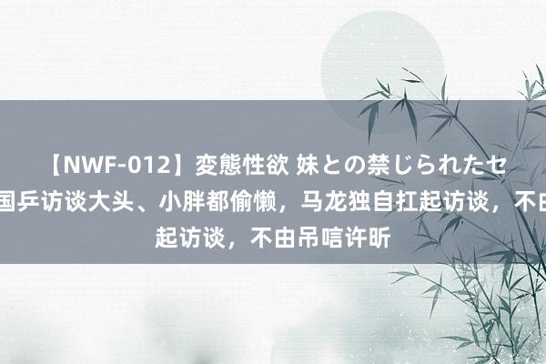 【NWF-012】変態性欲 妹との禁じられたセックス。 国乒访谈大头、小胖都偷懒，马龙独自扛起访谈，不由吊唁许昕