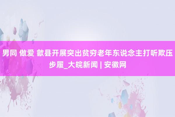 男同 做爱 歙县开展突出贫穷老年东说念主打听欺压步履_大皖新闻 | 安徽网