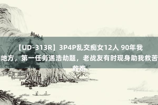 【UD-313R】3P4P乱交痴女12人 90年我改行地方，第一任务遇浩劫题，老战友有时现身助我救苦救难