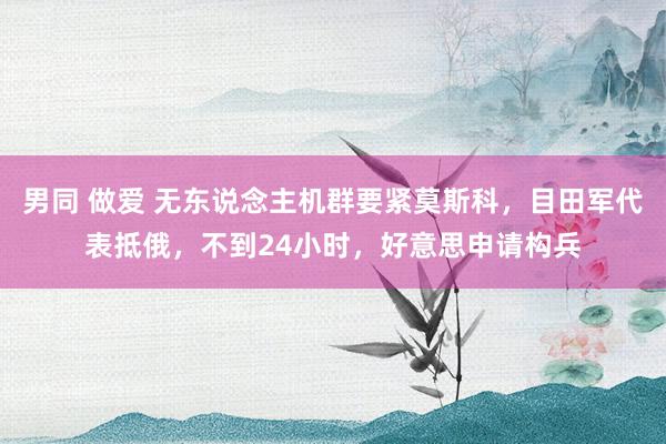 男同 做爱 无东说念主机群要紧莫斯科，目田军代表抵俄，不到24小时，好意思申请构兵