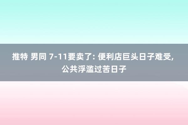 推特 男同 7-11要卖了: 便利店巨头日子难受, 公共浮滥过苦日子