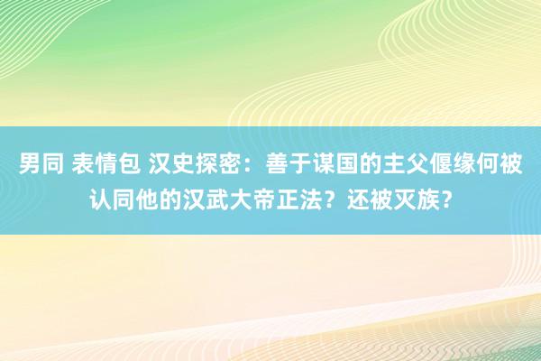 男同 表情包 汉史探密：善于谋国的主父偃缘何被认同他的汉武大帝正法？还被灭族？