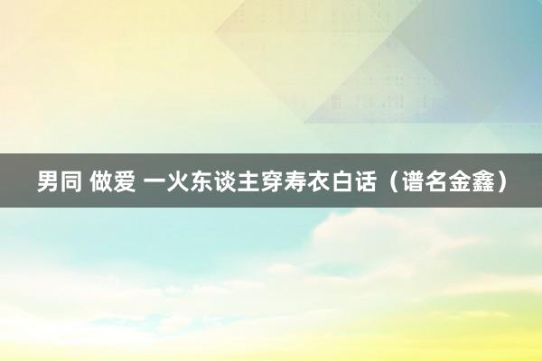 男同 做爱 一火东谈主穿寿衣白话（谱名金鑫）