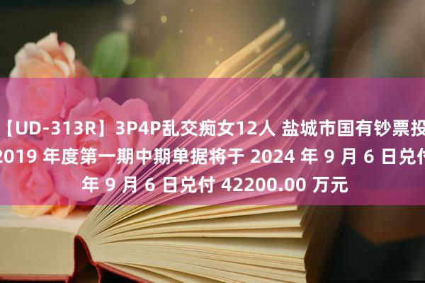 【UD-313R】3P4P乱交痴女12人 盐城市国有钞票投资集团有限公司 2019 年度第一期中期单据将于 2024 年 9 月 6 日兑付 42200.00 万元