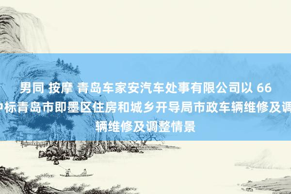 男同 按摩 青岛车家安汽车处事有限公司以 6610 元中标青岛市即墨区住房和城乡开导局市政车辆维修及调整情景