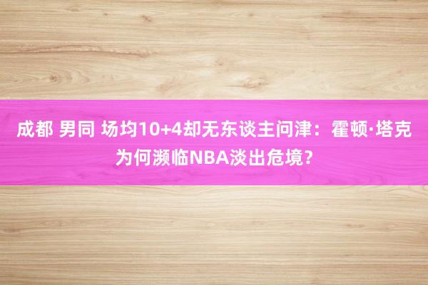 成都 男同 场均10+4却无东谈主问津：霍顿·塔克为何濒临NBA淡出危境？